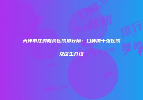 天津市注射隆鼻医院排行榜：口碑前十强医院及医生介绍