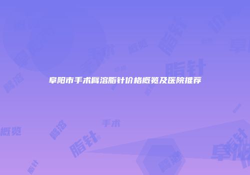 阜阳市手术臂溶脂针价格概览及医院推荐