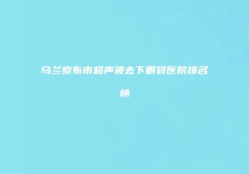 乌兰察布市超声波去下眼袋医院排名榜