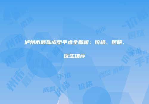 泸州市唇珠成型手术全解析：价格、医院、医生推荐