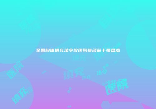 全国自体填充法令纹医院排名前十强盘点