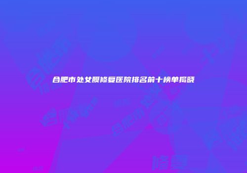 合肥市处女膜修复医院排名前十榜单揭晓