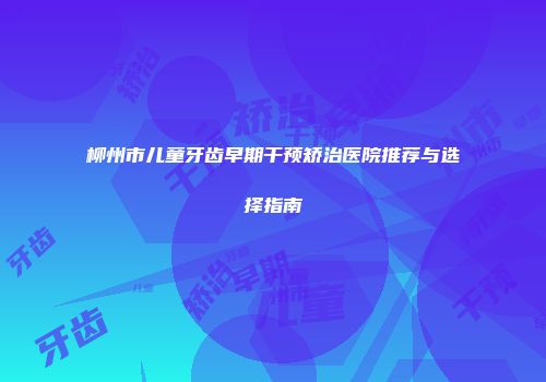 柳州市儿童牙齿早期干预矫治医院推荐与选择指南