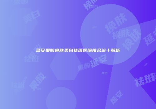 延安果酸换肤美白祛斑医院排名前十解析