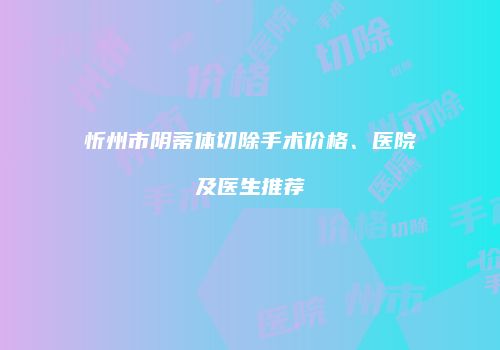 忻州市阴蒂体切除手术价格、医院及医生推荐