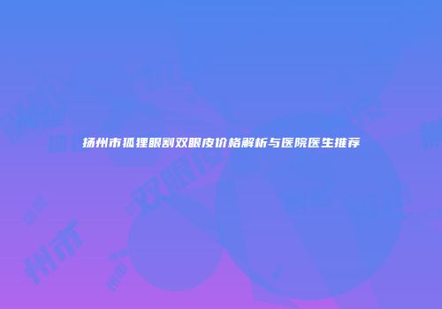 扬州市狐狸眼割双眼皮价格解析与医院医生推荐