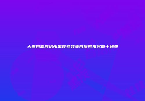 大理白族自治州黑炭娃娃美白医院排名前十榜单