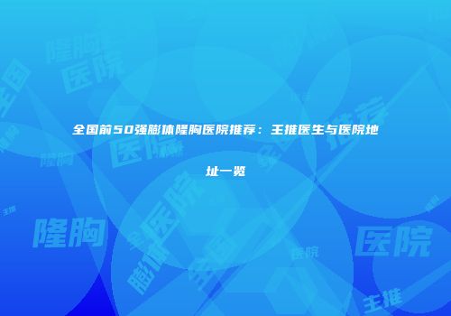 全国前50强膨体隆胸医院推荐：主推医生与医院地址一览
