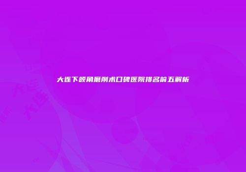 大连下颌角磨削术口碑医院排名前五解析