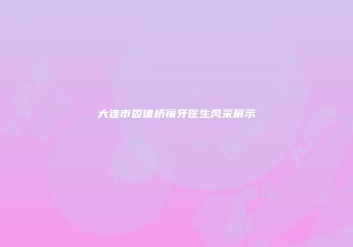 大连市固体桥镶牙医生风采展示