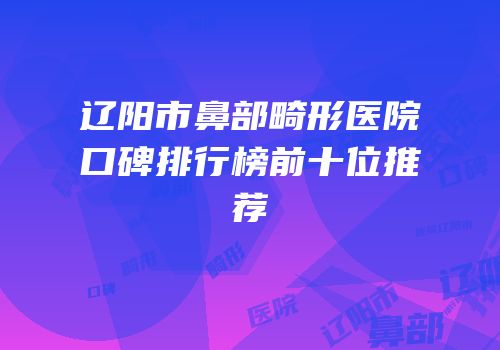 辽阳市鼻部畸形医院口碑排行榜前十位推荐
