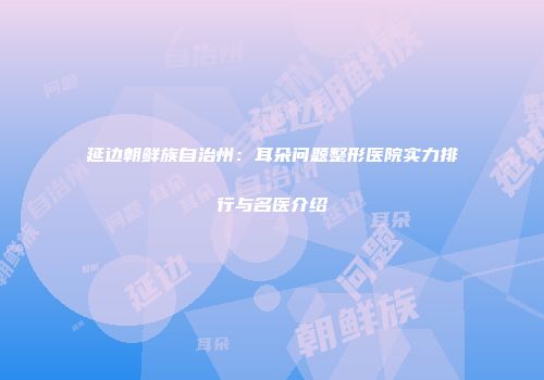 延边朝鲜族自治州：耳朵问题整形医院实力排行与名医介绍