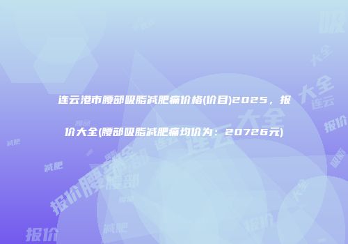 连云港市腰部吸脂减肥痛价格(价目)2025，报价大全(腰部吸脂减肥痛均价为：20726元)