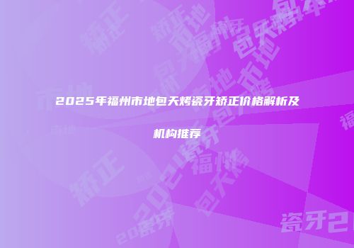 2025年福州市地包天烤瓷牙矫正价格解析及机构推荐