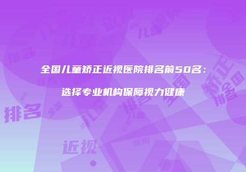 全国儿童矫正近视医院排名前50名：选择专业机构保障视力健康