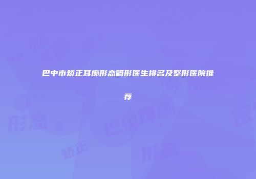 巴中市矫正耳廓形态畸形医生排名及整形医院推荐