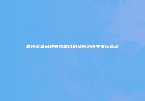 嘉兴市耳朵缺失修复价格及医院医生推荐指南