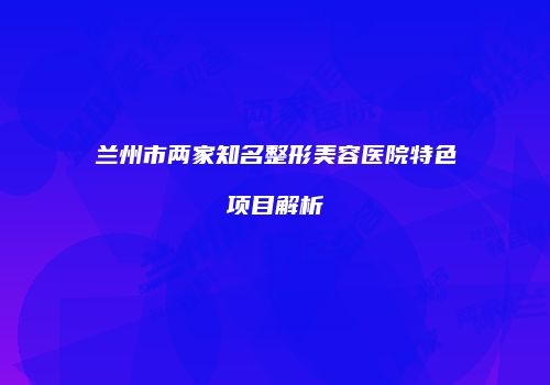 兰州市两家知名整形美容医院特色项目解析