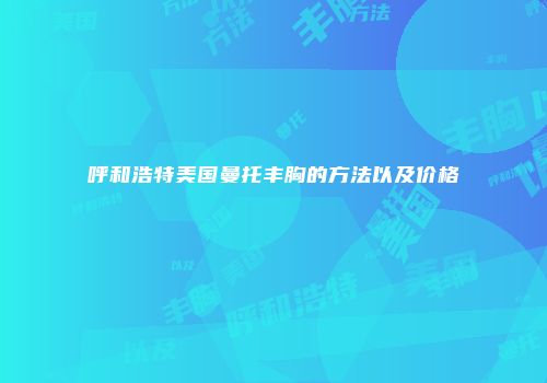 呼和浩特美国曼托丰胸的方法以及价格