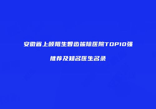 安徽省上颌阻生智齿拔除医院TOP10强推荐及知名医生名录