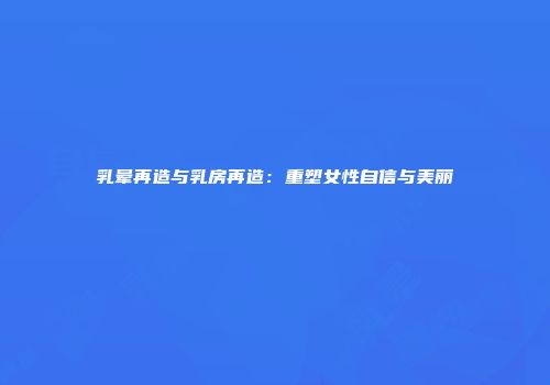 乳晕再造与乳房再造：重塑女性自信与美丽