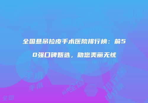 全国悬吊拉皮手术医院排行榜：前50强口碑甄选，助您美丽无忧