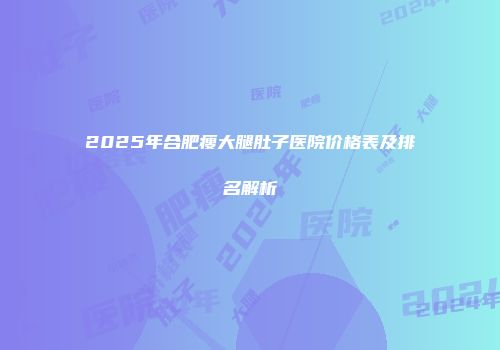 2025年合肥瘦大腿肚子医院价格表及排名解析