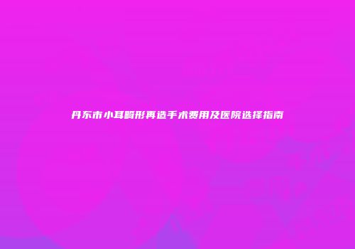 丹东市小耳畸形再造手术费用及医院选择指南