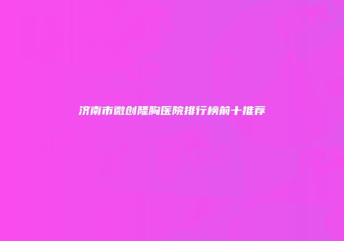 济南市微创隆胸医院排行榜前十推荐