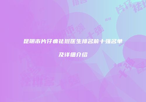 昆明市片仔癀祛斑医生排名前十强名单及详细介绍