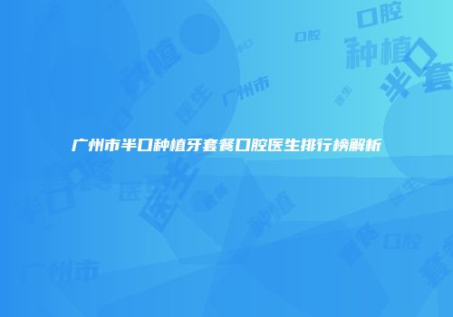 广州市半口种植牙套餐口腔医生排行榜解析