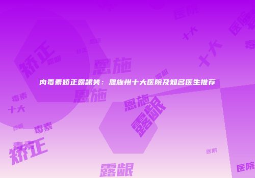 肉毒素矫正露龈笑：恩施州十大医院及知名医生推荐