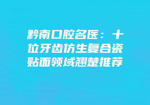 黔南口腔名医：十位牙齿仿生复合瓷贴面领域翘楚推荐