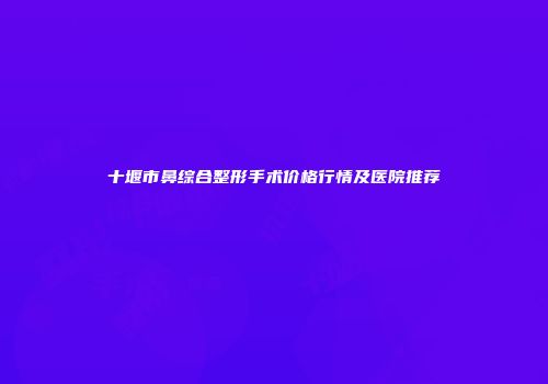 十堰市鼻综合整形手术价格行情及医院推荐