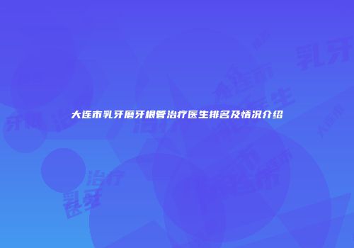 大连市乳牙磨牙根管治疗医生排名及情况介绍