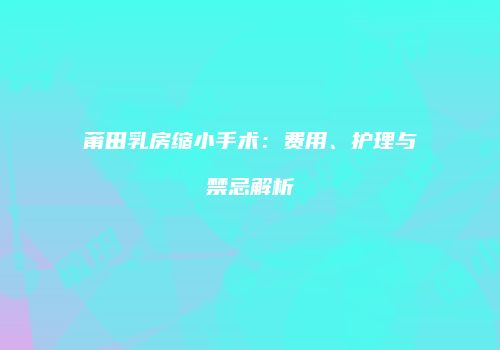 莆田乳房缩小手术：费用、护理与禁忌解析