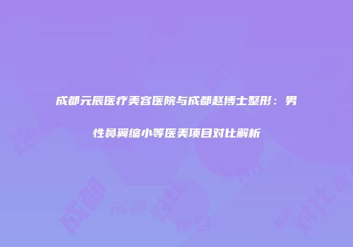 成都元辰医疗美容医院与成都赵博士整形：男性鼻翼缩小等医美项目对比解析