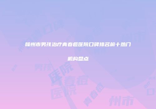 赣州市男孩治疗青春痘医院口碑排名前十热门机构盘点