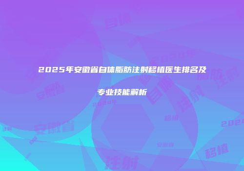 2025年安徽省自体脂肪注射移植医生排名及专业技能解析