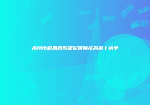 福州市眼角脂肪颗粒医院排名前十榜单