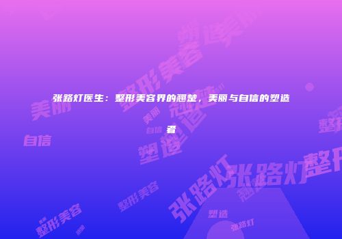 张路灯医生：整形美容界的翘楚，美丽与自信的塑造者