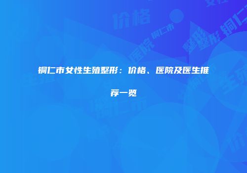 铜仁市女性生殖整形：价格、医院及医生推荐一览