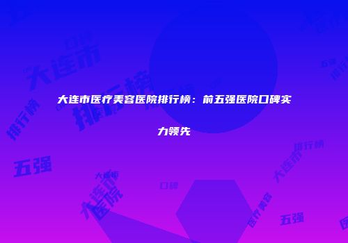 大连市医疗美容医院排行榜：前五强医院口碑实力领先