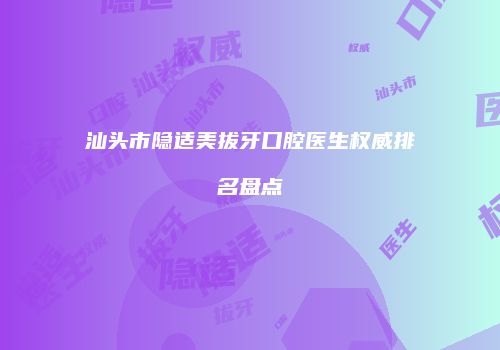 汕头市隐适美拔牙口腔医生权威排名盘点