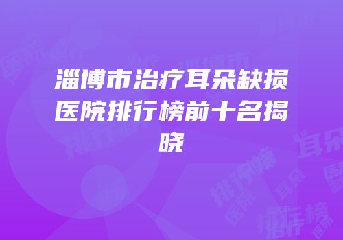 淄博市治疗耳朵缺损医院排行榜前十名揭晓
