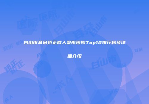 白山市耳朵矫正成人整形医院Top10排行榜及详细介绍