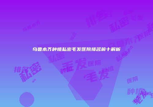 乌鲁木齐种植私密毛发医院排名前十解析