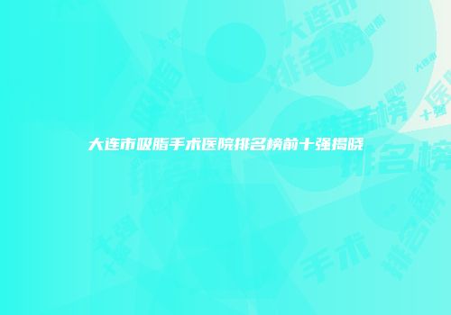 大连市吸脂手术医院排名榜前十强揭晓