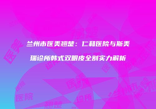兰州市医美翘楚：仁和医院与斯美瑞诊所韩式双眼皮全割实力解析