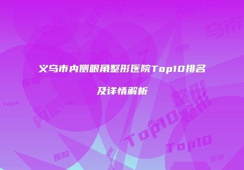 义乌市内侧眼角整形医院Top10排名及详情解析